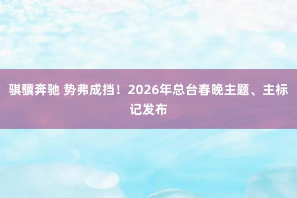 骐骥奔驰 势弗成挡！2026年总台春晚主题、主标记发布